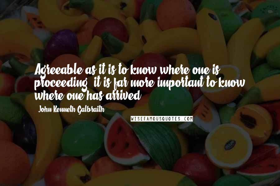 John Kenneth Galbraith Quotes: Agreeable as it is to know where one is proceeding, it is far more important to know where one has arrived.