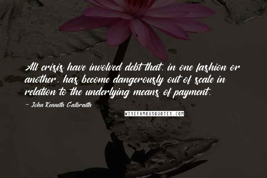 John Kenneth Galbraith Quotes: All crisis have involved debt that, in one fashion or another, has become dangerously out of scale in relation to the underlying means of payment.