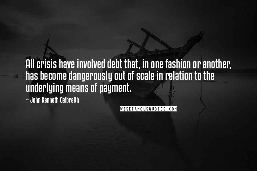 John Kenneth Galbraith Quotes: All crisis have involved debt that, in one fashion or another, has become dangerously out of scale in relation to the underlying means of payment.