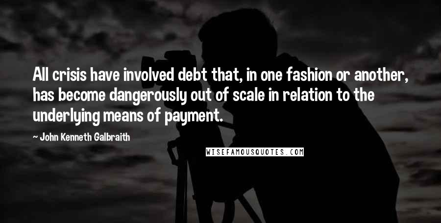 John Kenneth Galbraith Quotes: All crisis have involved debt that, in one fashion or another, has become dangerously out of scale in relation to the underlying means of payment.