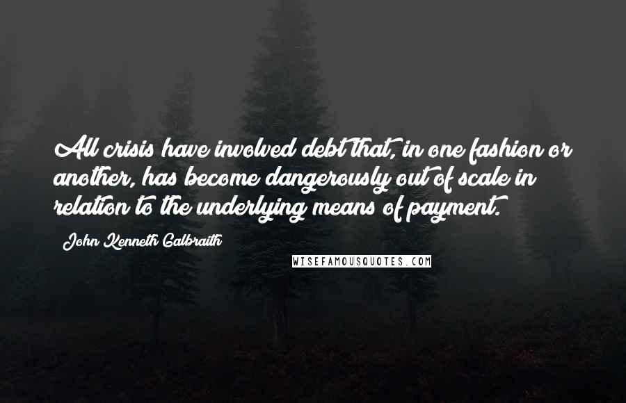 John Kenneth Galbraith Quotes: All crisis have involved debt that, in one fashion or another, has become dangerously out of scale in relation to the underlying means of payment.