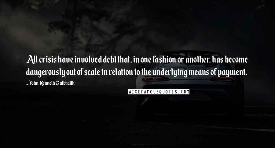 John Kenneth Galbraith Quotes: All crisis have involved debt that, in one fashion or another, has become dangerously out of scale in relation to the underlying means of payment.
