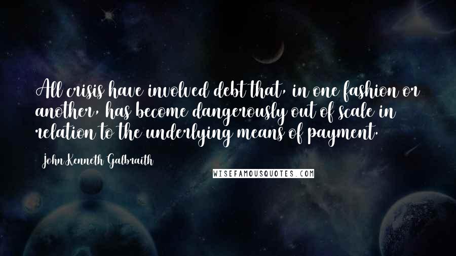 John Kenneth Galbraith Quotes: All crisis have involved debt that, in one fashion or another, has become dangerously out of scale in relation to the underlying means of payment.