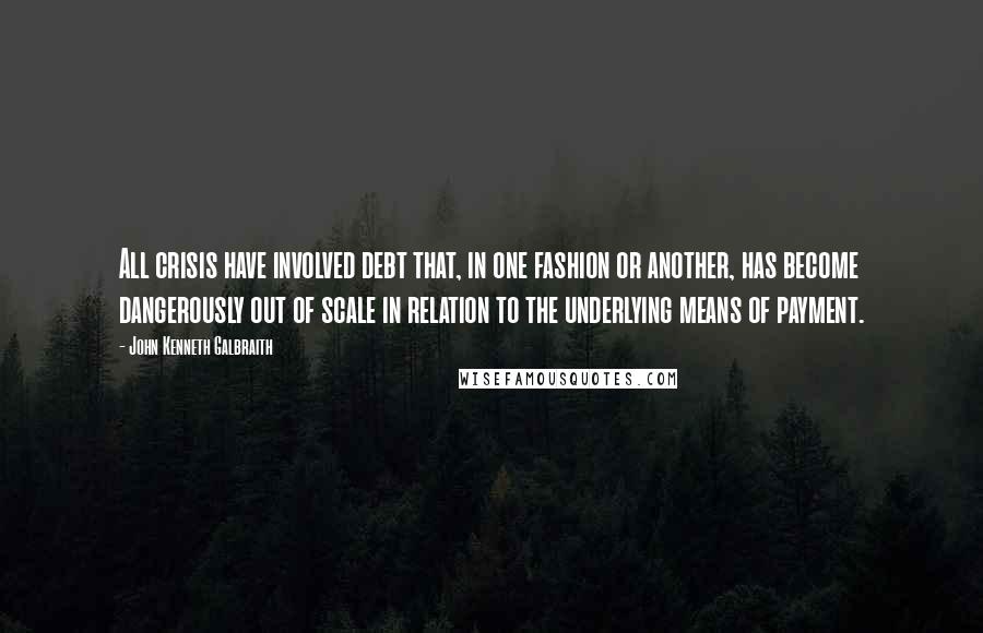 John Kenneth Galbraith Quotes: All crisis have involved debt that, in one fashion or another, has become dangerously out of scale in relation to the underlying means of payment.