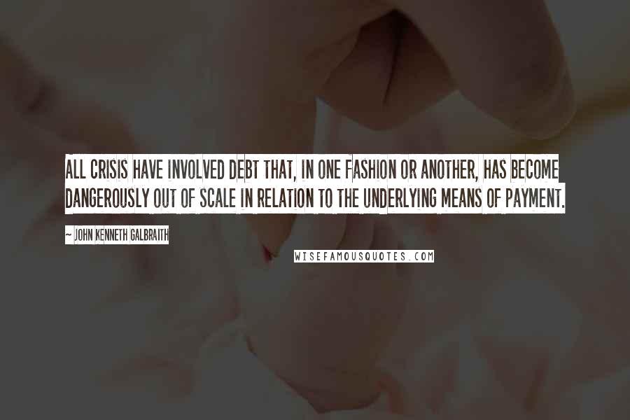 John Kenneth Galbraith Quotes: All crisis have involved debt that, in one fashion or another, has become dangerously out of scale in relation to the underlying means of payment.
