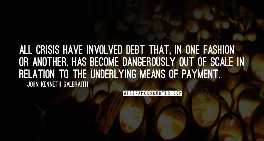 John Kenneth Galbraith Quotes: All crisis have involved debt that, in one fashion or another, has become dangerously out of scale in relation to the underlying means of payment.