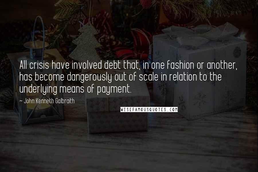John Kenneth Galbraith Quotes: All crisis have involved debt that, in one fashion or another, has become dangerously out of scale in relation to the underlying means of payment.