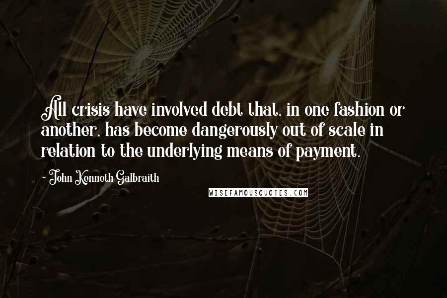 John Kenneth Galbraith Quotes: All crisis have involved debt that, in one fashion or another, has become dangerously out of scale in relation to the underlying means of payment.