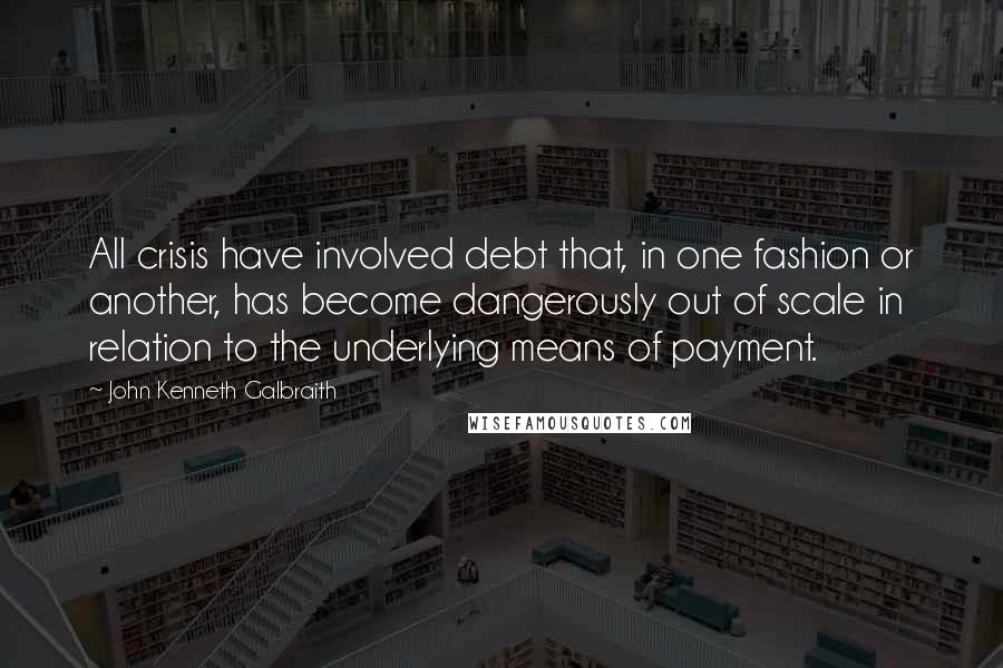 John Kenneth Galbraith Quotes: All crisis have involved debt that, in one fashion or another, has become dangerously out of scale in relation to the underlying means of payment.