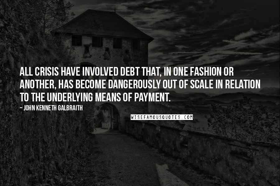 John Kenneth Galbraith Quotes: All crisis have involved debt that, in one fashion or another, has become dangerously out of scale in relation to the underlying means of payment.