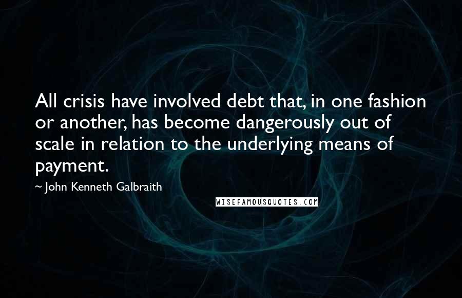 John Kenneth Galbraith Quotes: All crisis have involved debt that, in one fashion or another, has become dangerously out of scale in relation to the underlying means of payment.