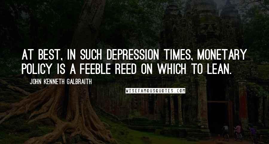 John Kenneth Galbraith Quotes: At best, in such depression times, monetary policy is a feeble reed on which to lean.