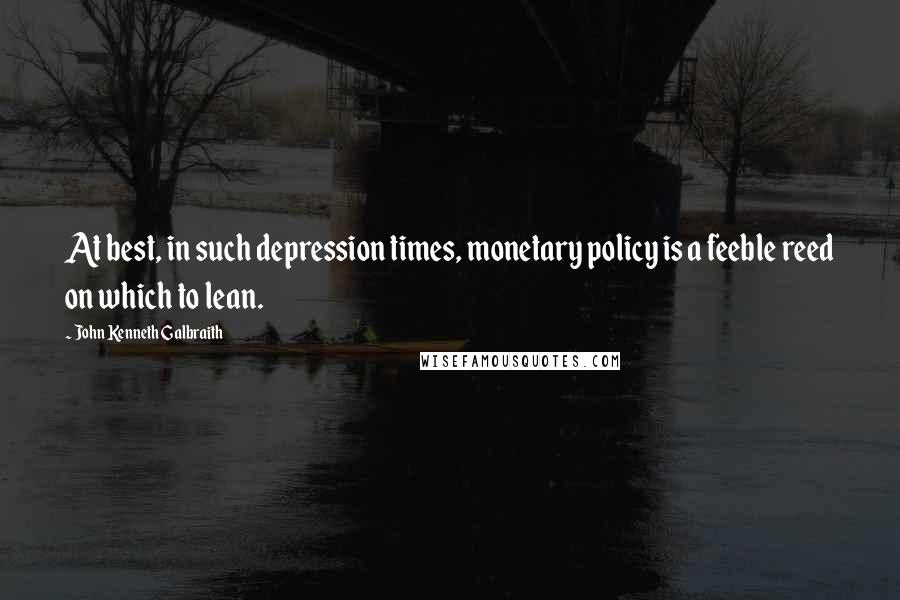 John Kenneth Galbraith Quotes: At best, in such depression times, monetary policy is a feeble reed on which to lean.