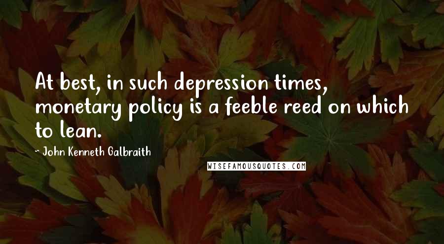 John Kenneth Galbraith Quotes: At best, in such depression times, monetary policy is a feeble reed on which to lean.