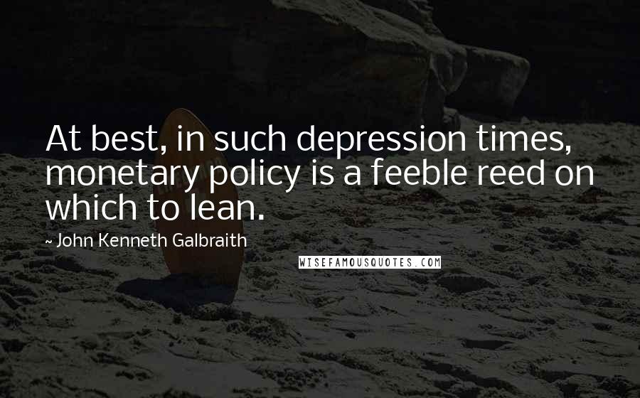 John Kenneth Galbraith Quotes: At best, in such depression times, monetary policy is a feeble reed on which to lean.