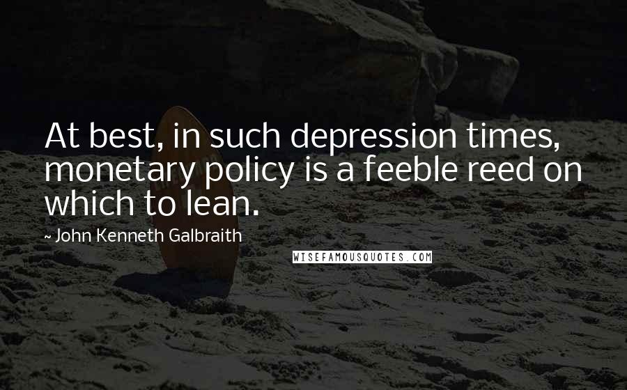 John Kenneth Galbraith Quotes: At best, in such depression times, monetary policy is a feeble reed on which to lean.