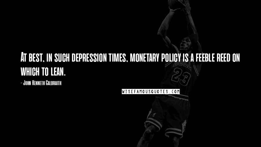 John Kenneth Galbraith Quotes: At best, in such depression times, monetary policy is a feeble reed on which to lean.