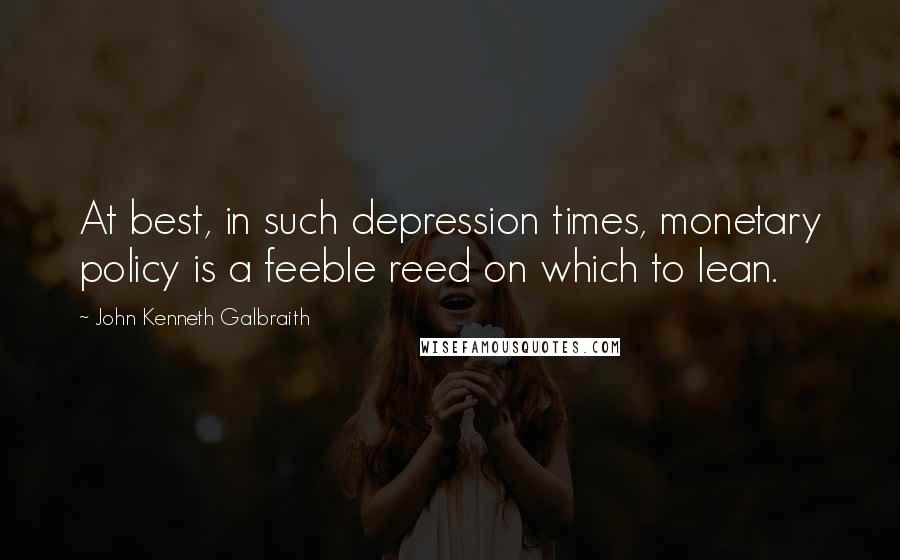 John Kenneth Galbraith Quotes: At best, in such depression times, monetary policy is a feeble reed on which to lean.