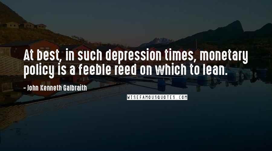 John Kenneth Galbraith Quotes: At best, in such depression times, monetary policy is a feeble reed on which to lean.