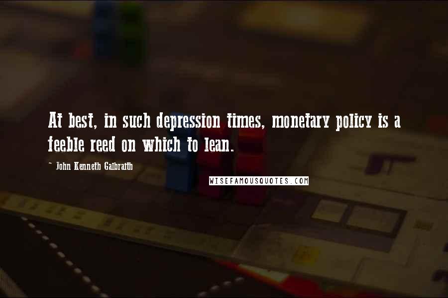 John Kenneth Galbraith Quotes: At best, in such depression times, monetary policy is a feeble reed on which to lean.