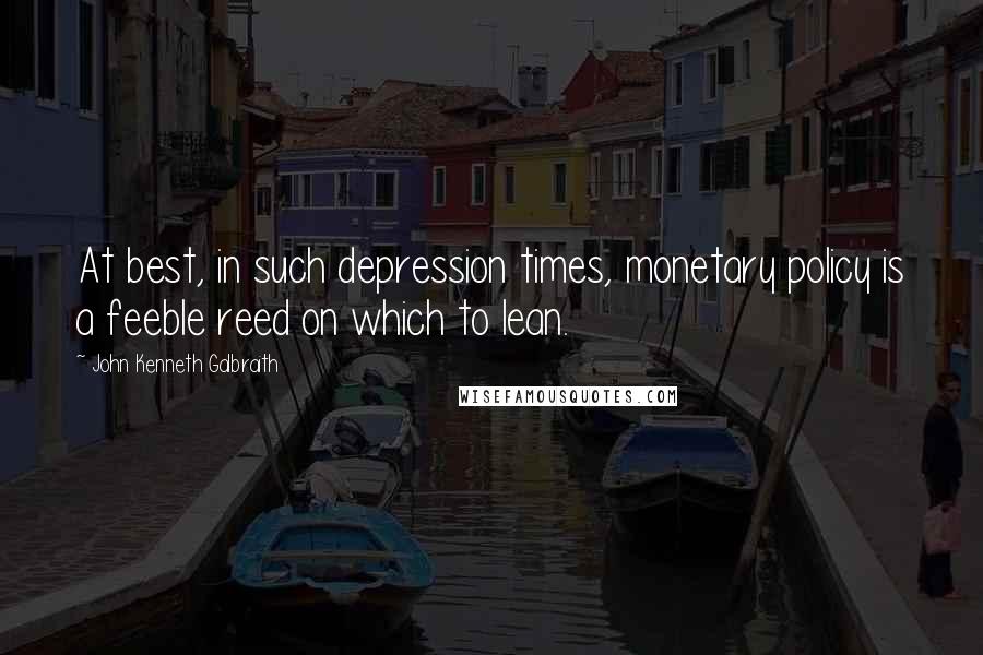 John Kenneth Galbraith Quotes: At best, in such depression times, monetary policy is a feeble reed on which to lean.