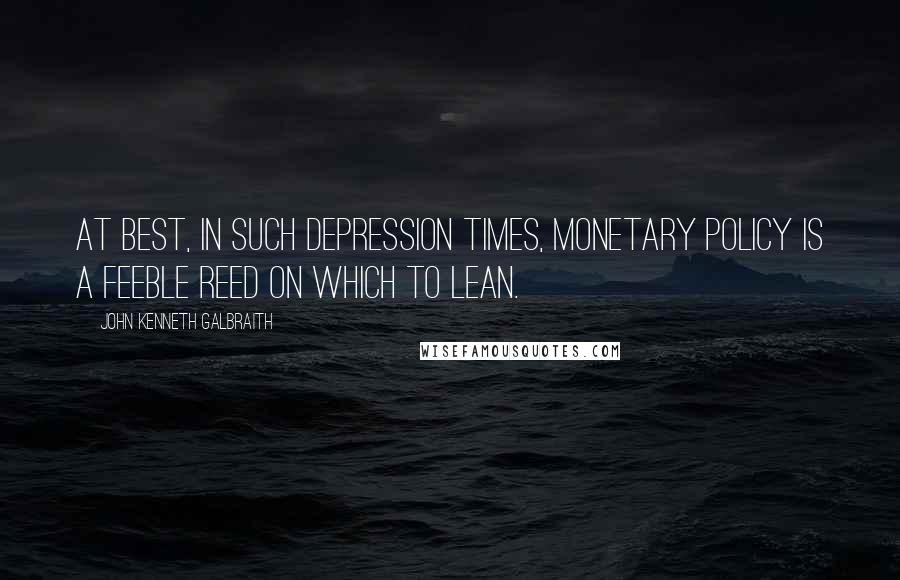 John Kenneth Galbraith Quotes: At best, in such depression times, monetary policy is a feeble reed on which to lean.