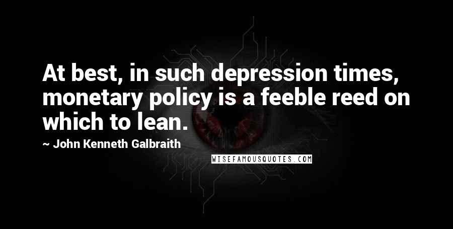 John Kenneth Galbraith Quotes: At best, in such depression times, monetary policy is a feeble reed on which to lean.