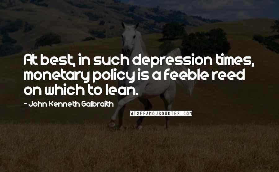 John Kenneth Galbraith Quotes: At best, in such depression times, monetary policy is a feeble reed on which to lean.