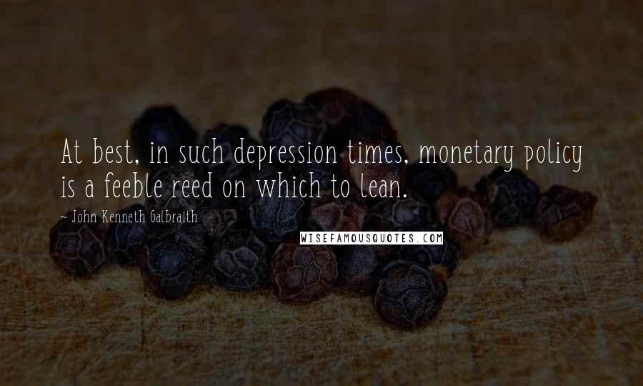 John Kenneth Galbraith Quotes: At best, in such depression times, monetary policy is a feeble reed on which to lean.