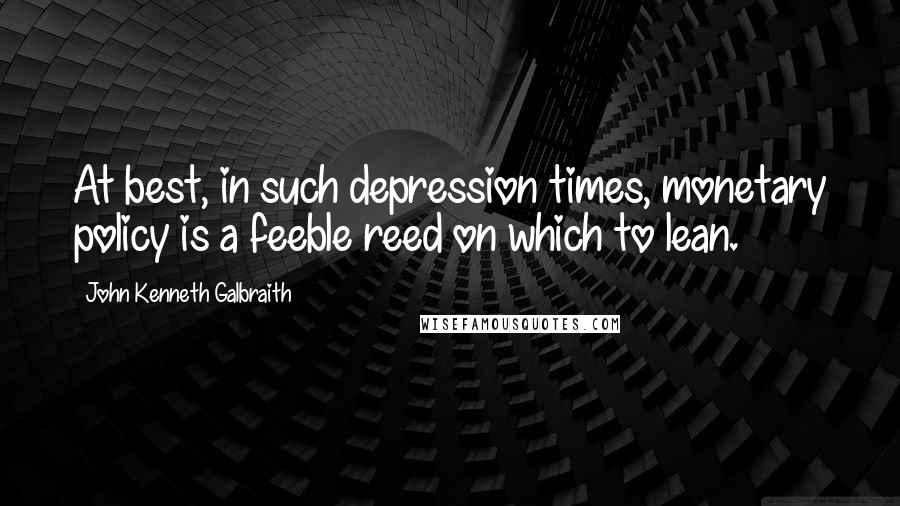 John Kenneth Galbraith Quotes: At best, in such depression times, monetary policy is a feeble reed on which to lean.