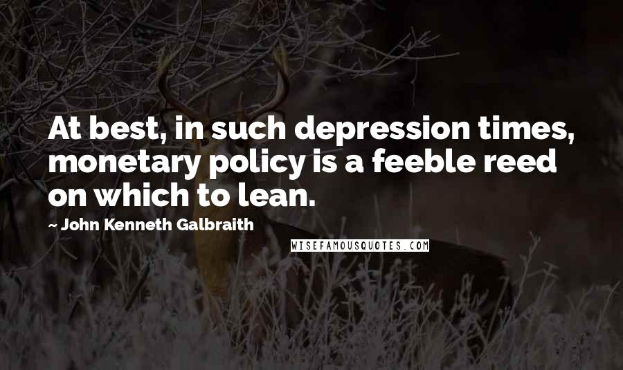 John Kenneth Galbraith Quotes: At best, in such depression times, monetary policy is a feeble reed on which to lean.