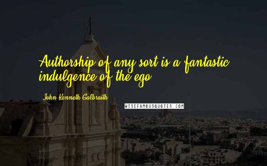 John Kenneth Galbraith Quotes: Authorship of any sort is a fantastic indulgence of the ego.