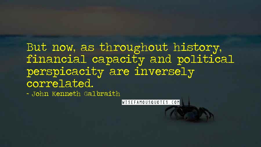 John Kenneth Galbraith Quotes: But now, as throughout history, financial capacity and political perspicacity are inversely correlated.
