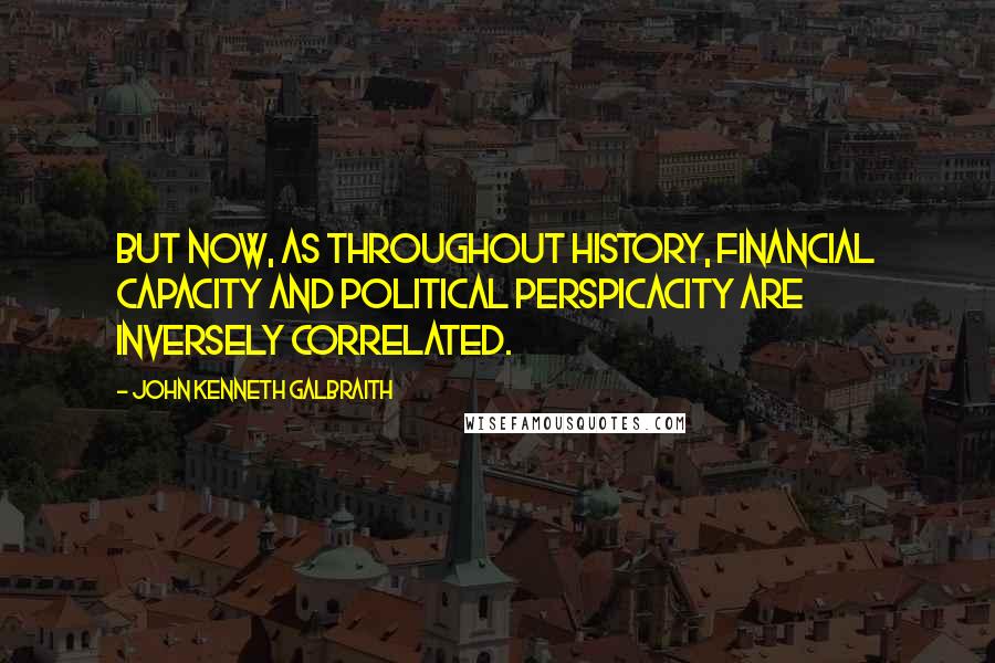 John Kenneth Galbraith Quotes: But now, as throughout history, financial capacity and political perspicacity are inversely correlated.