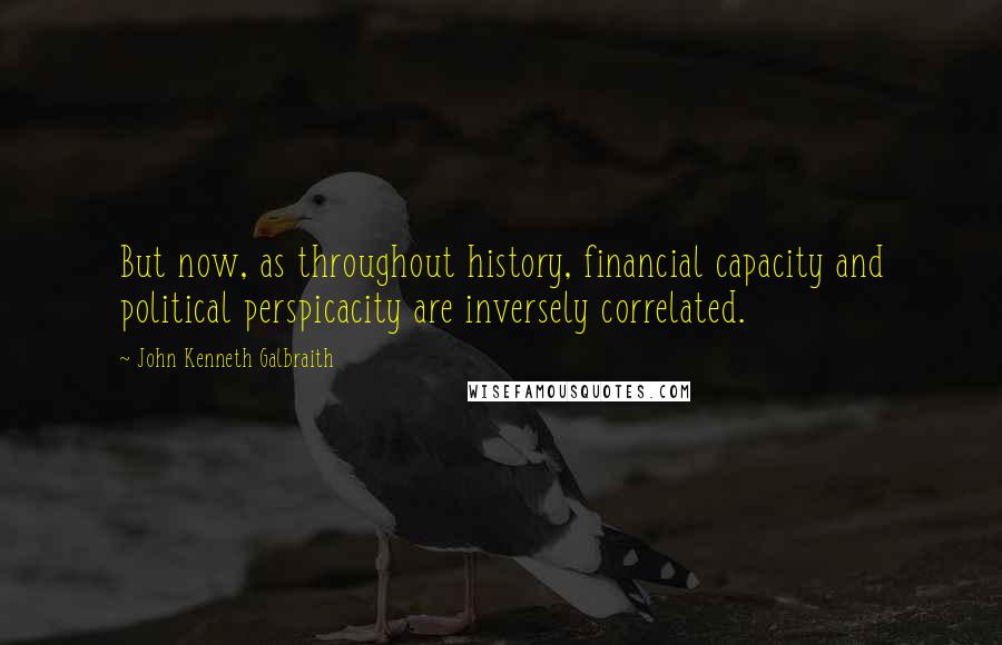 John Kenneth Galbraith Quotes: But now, as throughout history, financial capacity and political perspicacity are inversely correlated.