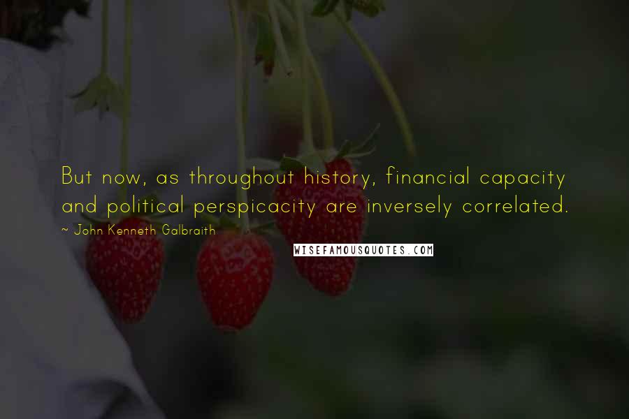 John Kenneth Galbraith Quotes: But now, as throughout history, financial capacity and political perspicacity are inversely correlated.