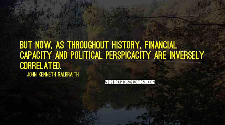 John Kenneth Galbraith Quotes: But now, as throughout history, financial capacity and political perspicacity are inversely correlated.