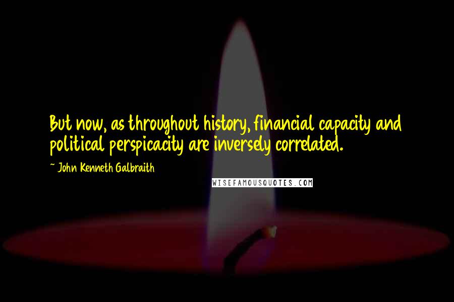 John Kenneth Galbraith Quotes: But now, as throughout history, financial capacity and political perspicacity are inversely correlated.