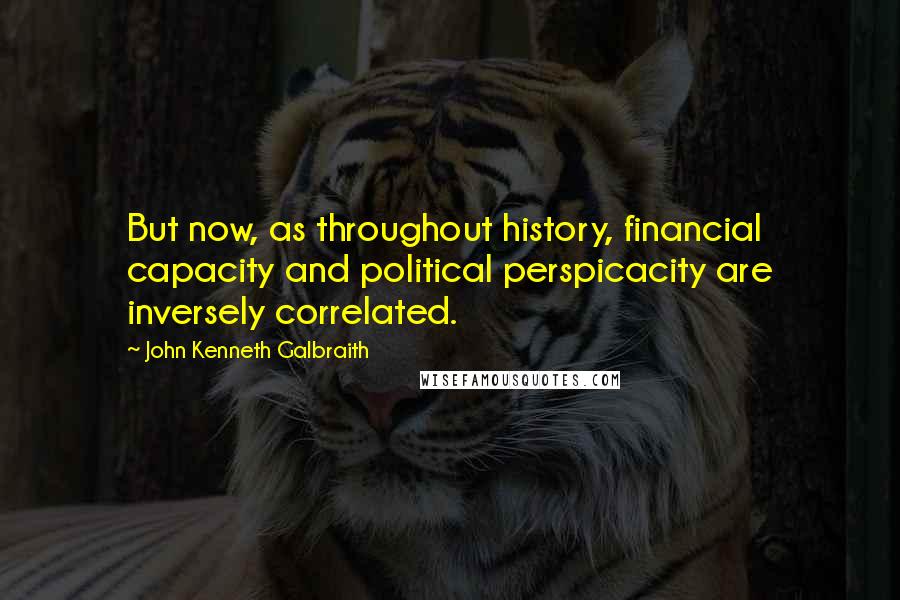 John Kenneth Galbraith Quotes: But now, as throughout history, financial capacity and political perspicacity are inversely correlated.