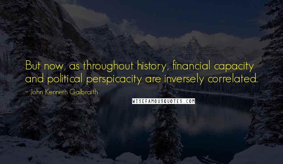 John Kenneth Galbraith Quotes: But now, as throughout history, financial capacity and political perspicacity are inversely correlated.