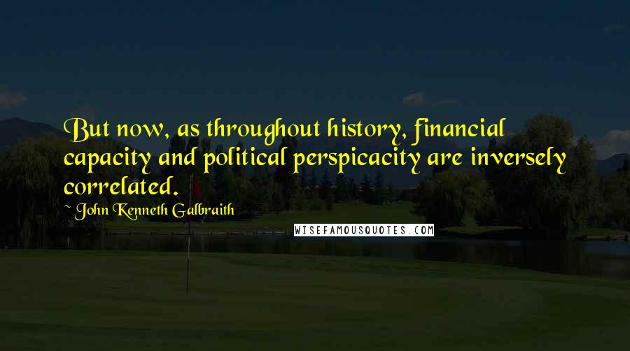 John Kenneth Galbraith Quotes: But now, as throughout history, financial capacity and political perspicacity are inversely correlated.