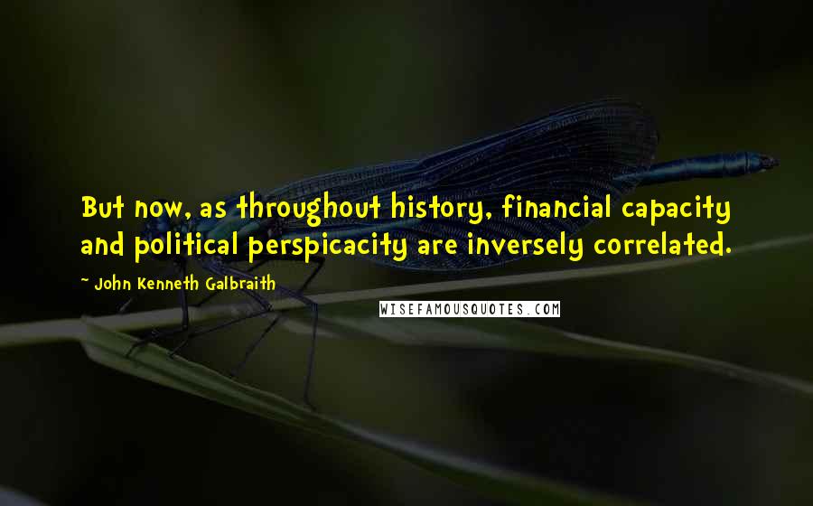 John Kenneth Galbraith Quotes: But now, as throughout history, financial capacity and political perspicacity are inversely correlated.