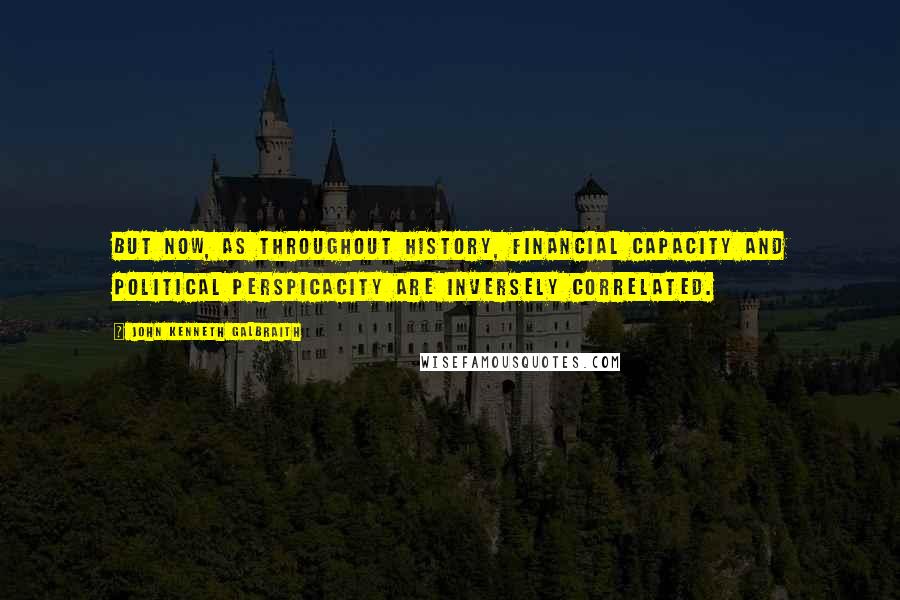 John Kenneth Galbraith Quotes: But now, as throughout history, financial capacity and political perspicacity are inversely correlated.