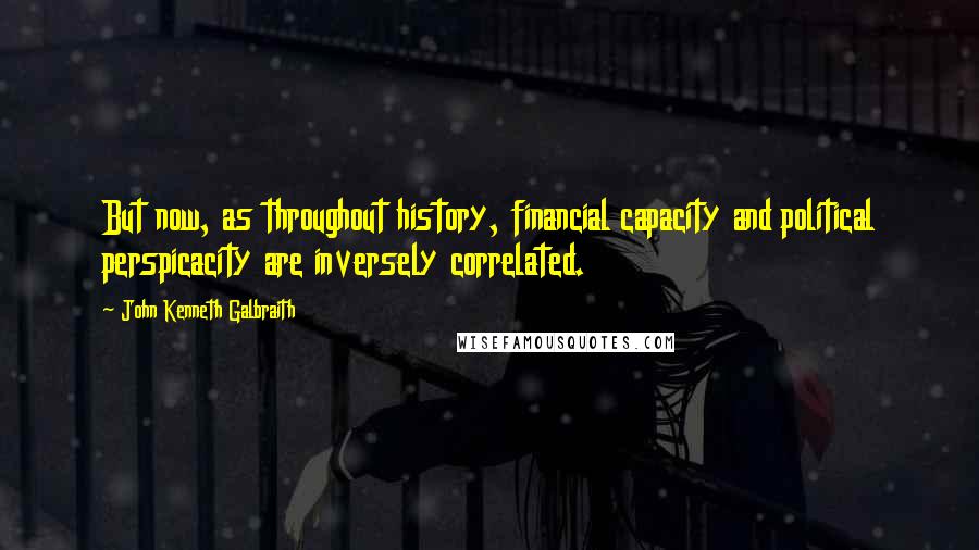 John Kenneth Galbraith Quotes: But now, as throughout history, financial capacity and political perspicacity are inversely correlated.