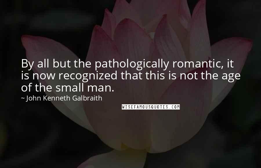 John Kenneth Galbraith Quotes: By all but the pathologically romantic, it is now recognized that this is not the age of the small man.