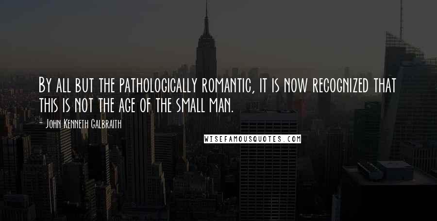 John Kenneth Galbraith Quotes: By all but the pathologically romantic, it is now recognized that this is not the age of the small man.