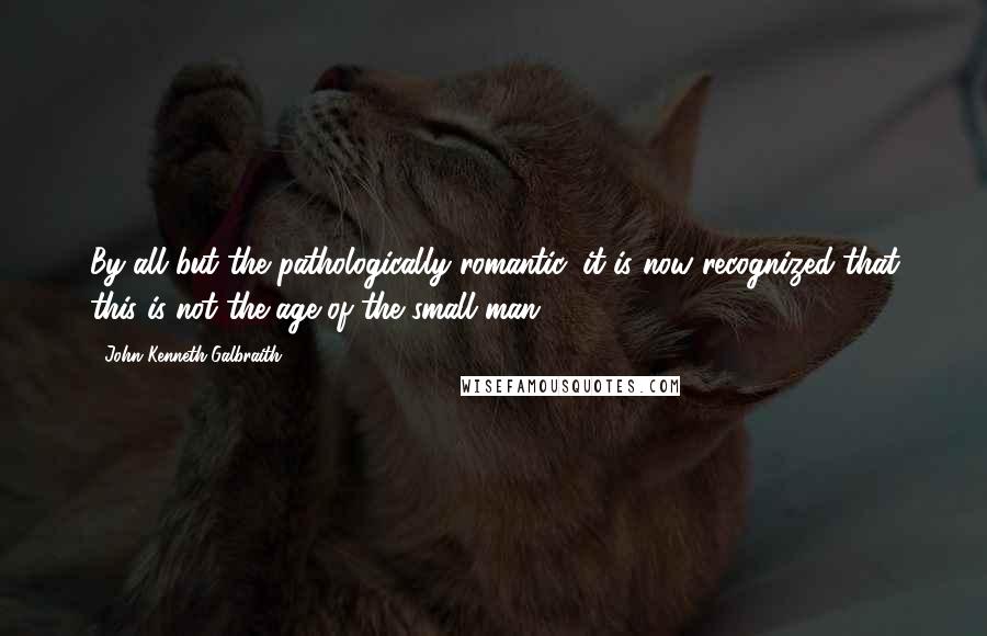 John Kenneth Galbraith Quotes: By all but the pathologically romantic, it is now recognized that this is not the age of the small man.