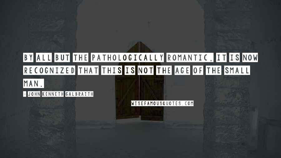 John Kenneth Galbraith Quotes: By all but the pathologically romantic, it is now recognized that this is not the age of the small man.