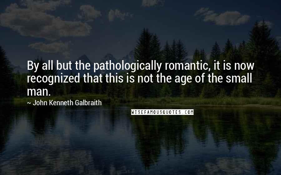 John Kenneth Galbraith Quotes: By all but the pathologically romantic, it is now recognized that this is not the age of the small man.