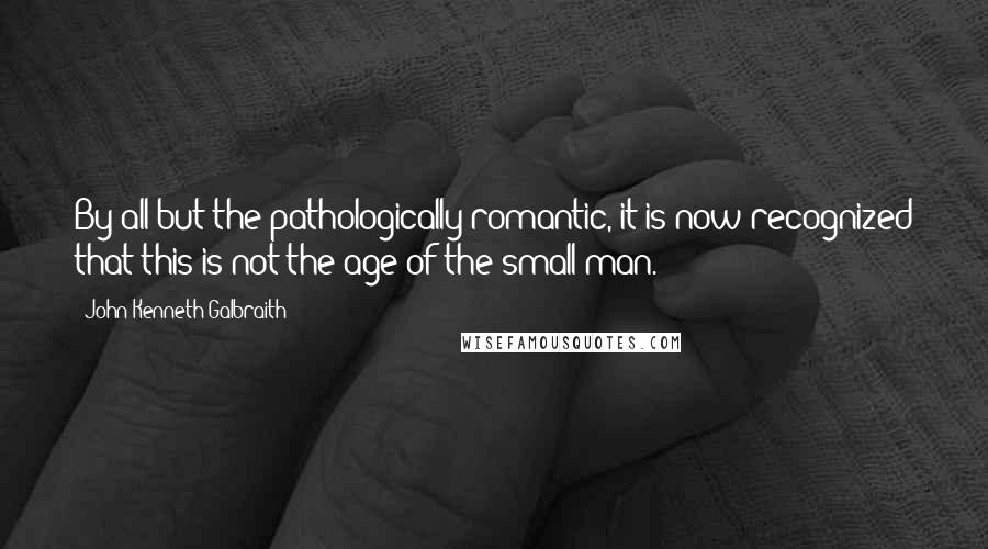 John Kenneth Galbraith Quotes: By all but the pathologically romantic, it is now recognized that this is not the age of the small man.